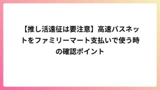 【推し活遠征は要注意】高速バスネットをファミリーマート支払いで使う時の確認ポイント