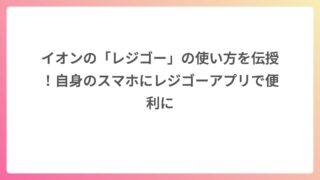 イオンの「レジゴー」の使い方を伝授！自身のスマホにレジゴーアプリで便利に