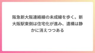 阪急新大阪連絡線の未成線を歩く。新大阪駅東側は住宅化が進み、遺構は静かに消えつつある