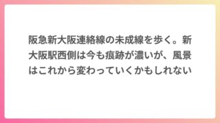 阪急新大阪連絡線の未成線を歩く。新大阪駅西側は今も痕跡が濃いが、風景はこれから変わっていくかもしれない