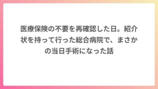 医療保険の不要を再確認した日。紹介状を持って行った総合病院で、まさかの当日手術になった話