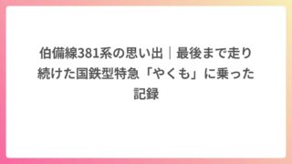 伯備線381系の思い出｜最後まで走り続けた国鉄型特急「やくも」に乗った記録