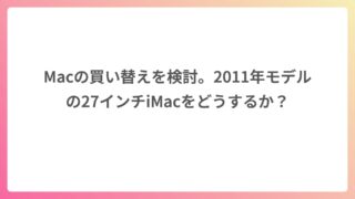 Macの買い替えを検討。2011年モデルの27インチiMacをどうするか？
